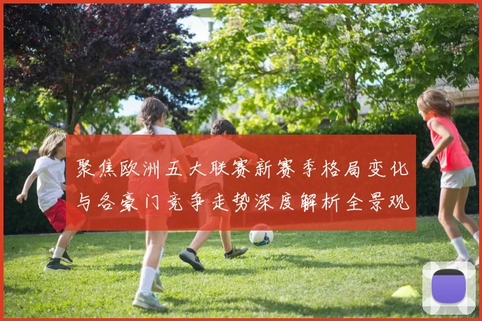 聚焦欧洲五大联赛新赛季格局变化与各豪门竞争走势深度解析全景观察