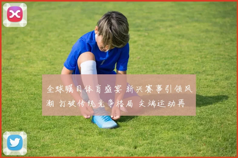 全球瞩目体育盛宴 新兴赛事引领风潮 打破传统竞争格局 尖端运动再现辉煌