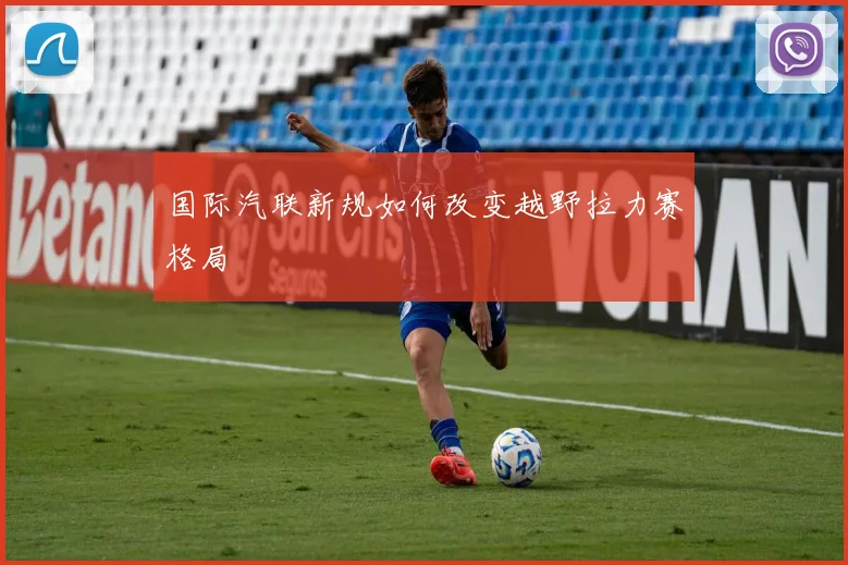 国际汽联新规如何改变越野拉力赛格局