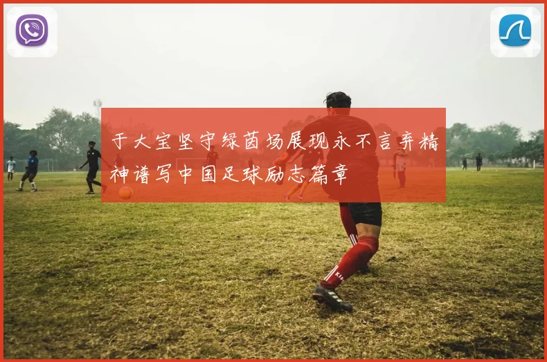 于大宝坚守绿茵场展现永不言弃精神谱写中国足球励志篇章