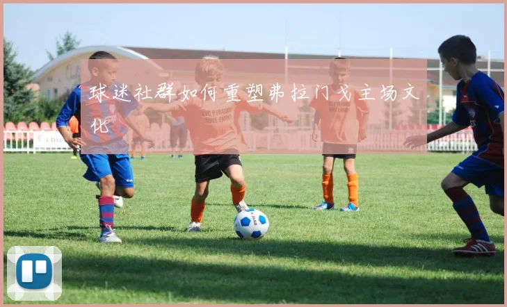 球迷社群如何重塑弗拉门戈主场文化