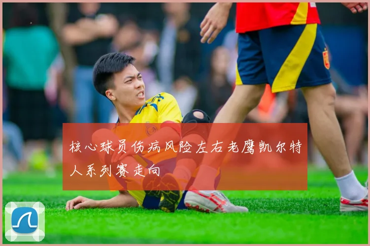 核心球员伤病风险左右老鹰凯尔特人系列赛走向