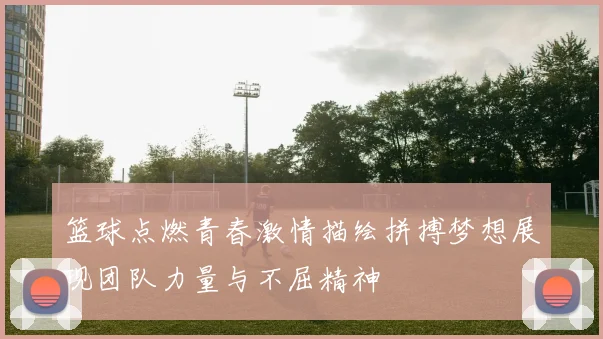 篮球点燃青春激情描绘拼搏梦想展现团队力量与不屈精神