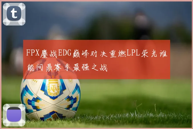 FPX鏖战EDG巅峰对决重燃LPL荣光谁能问鼎赛季最强之战
