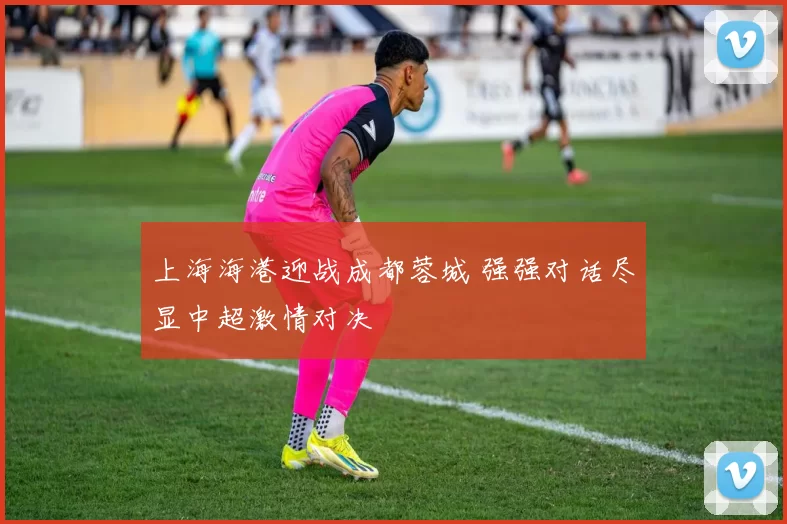 上海海港迎战成都蓉城 强强对话尽显中超激情对决