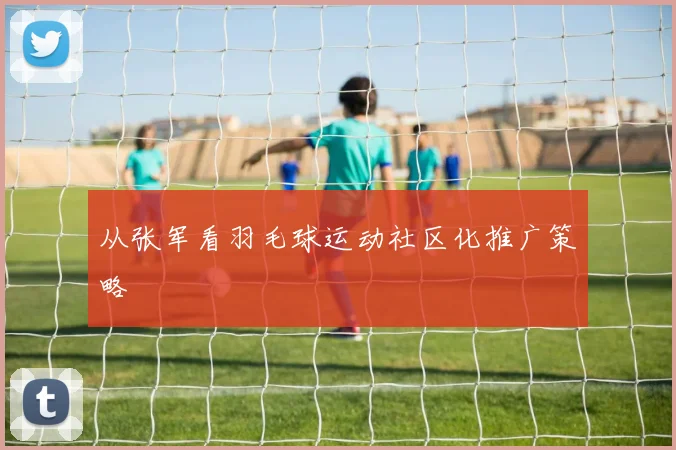 从张军看羽毛球运动社区化推广策略