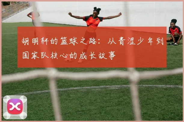 胡明轩的篮球之路：从青涩少年到国家队核心的成长故事