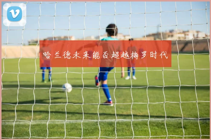 哈兰德未来能否超越梅罗时代