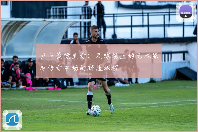 卢卡莫德里奇：足球场上的艺术家与传奇中场的辉煌旅程