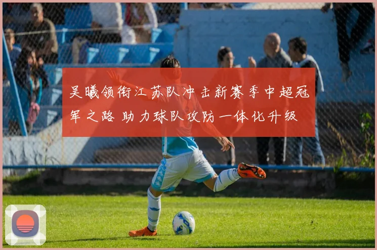 吴曦领衔江苏队冲击新赛季中超冠军之路 助力球队攻防一体化升级