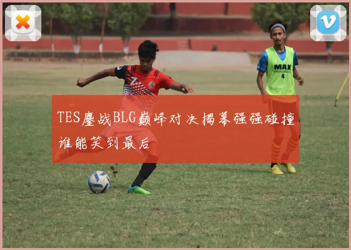 TES鏖战BLG巅峰对决揭幕强强碰撞谁能笑到最后