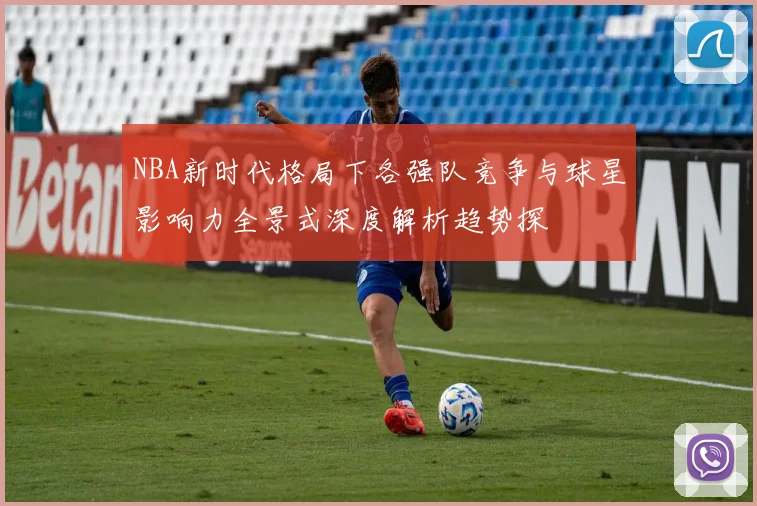 NBA新时代格局下各强队竞争与球星影响力全景式深度解析趋势探