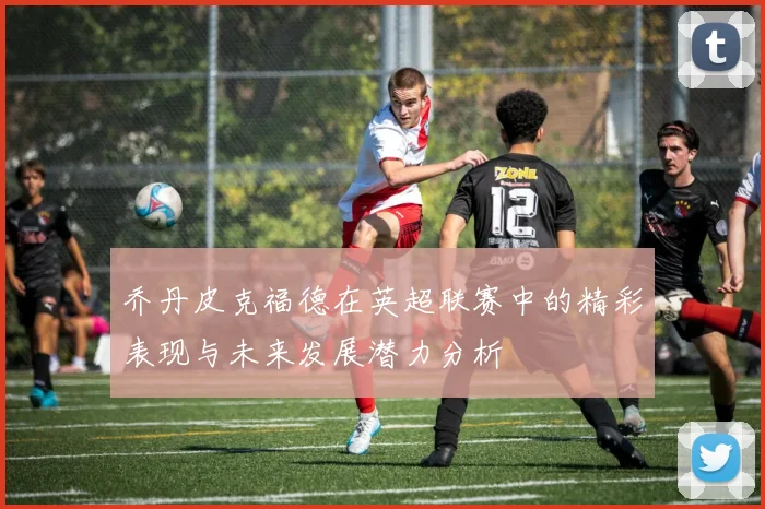 乔丹皮克福德在英超联赛中的精彩表现与未来发展潜力分析
